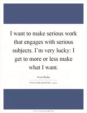 I want to make serious work that engages with serious subjects. I’m very lucky: I get to more or less make what I want Picture Quote #1