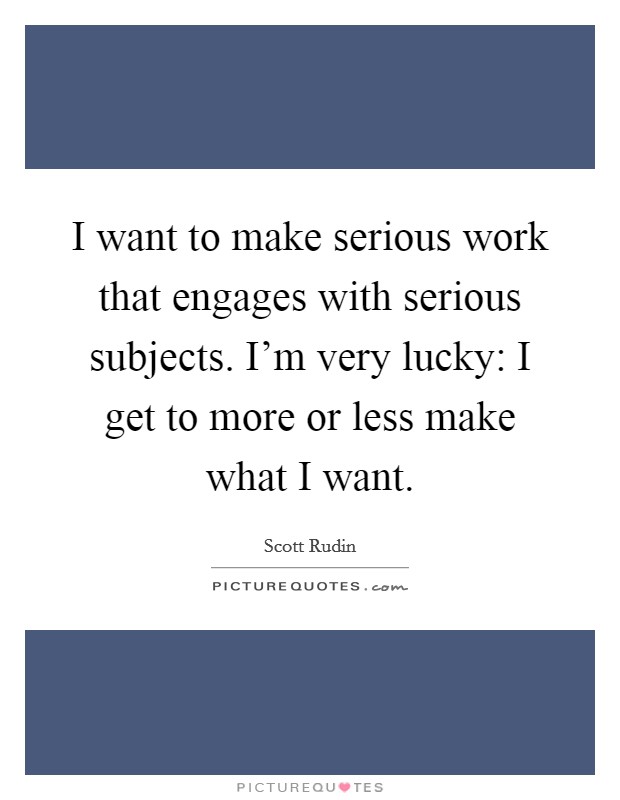 I want to make serious work that engages with serious subjects. I'm very lucky: I get to more or less make what I want. Picture Quote #1