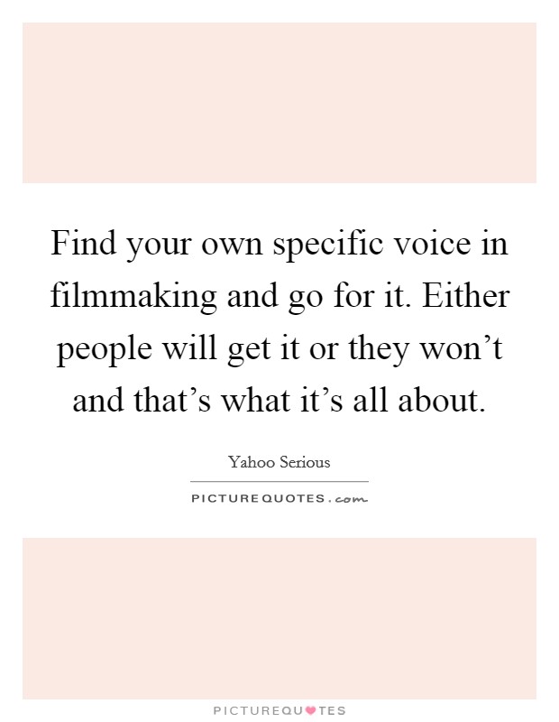 Find your own specific voice in filmmaking and go for it. Either people will get it or they won't and that's what it's all about. Picture Quote #1