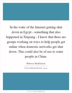 In the wake of the Internet getting shut down in Egypt - something that also happened in Xinjiang - I know that there are groups working on ways to help people get online when domestic networks get shut down. This could also be of use to some people in China Picture Quote #1