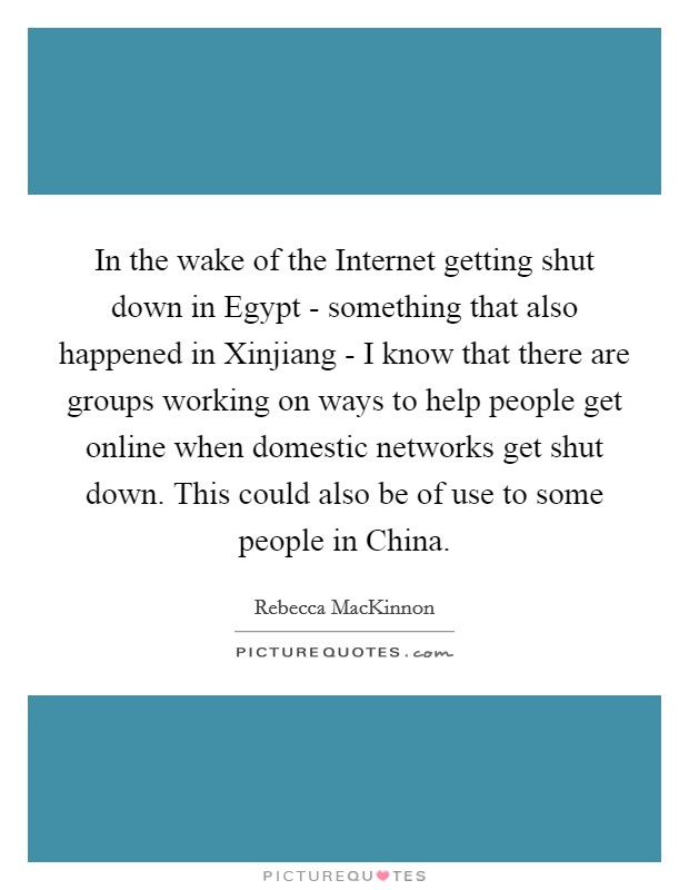 In the wake of the Internet getting shut down in Egypt - something that also happened in Xinjiang - I know that there are groups working on ways to help people get online when domestic networks get shut down. This could also be of use to some people in China. Picture Quote #1
