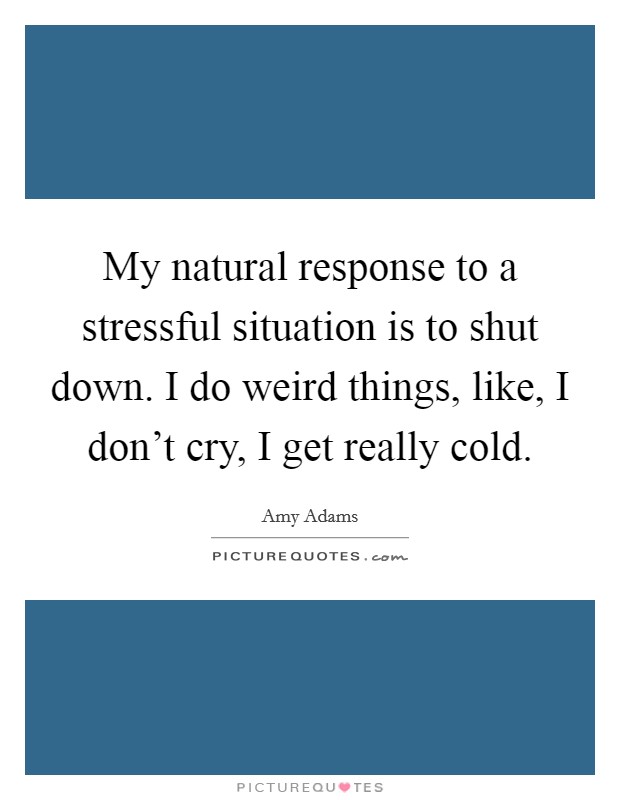 My natural response to a stressful situation is to shut down. I do weird things, like, I don't cry, I get really cold. Picture Quote #1