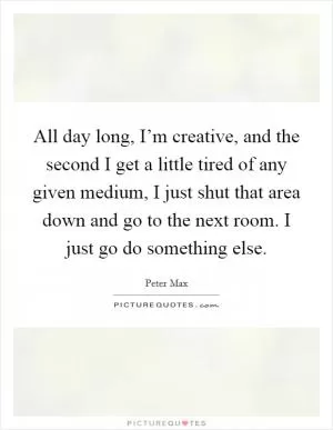 All day long, I’m creative, and the second I get a little tired of any given medium, I just shut that area down and go to the next room. I just go do something else Picture Quote #1