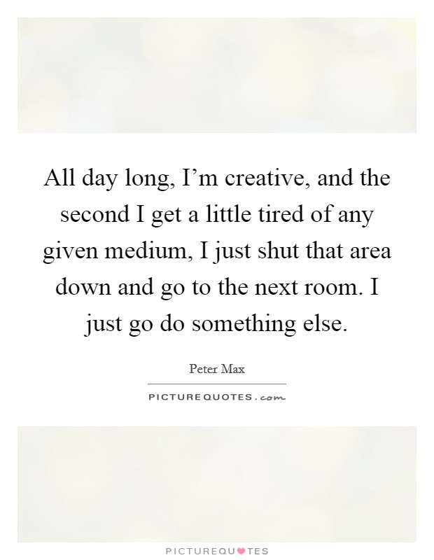 All day long, I'm creative, and the second I get a little tired of any given medium, I just shut that area down and go to the next room. I just go do something else. Picture Quote #1