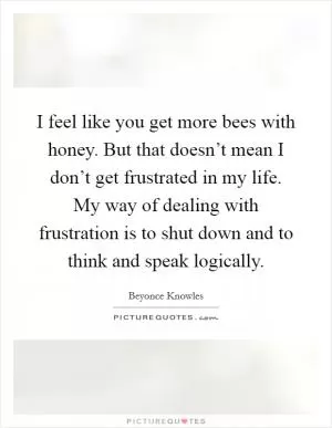 I feel like you get more bees with honey. But that doesn’t mean I don’t get frustrated in my life. My way of dealing with frustration is to shut down and to think and speak logically Picture Quote #1