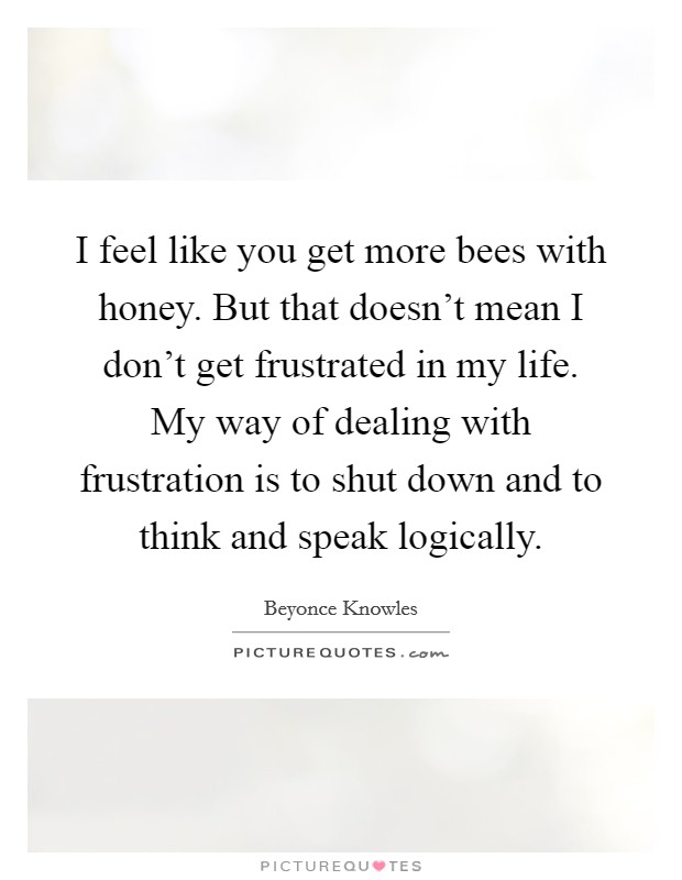 I feel like you get more bees with honey. But that doesn't mean I don't get frustrated in my life. My way of dealing with frustration is to shut down and to think and speak logically. Picture Quote #1