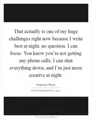That actually is one of my huge challenges right now because I write best at night, no question. I can focus. You know you’re not getting any phone calls, I can shut everything down, and I’m just more creative at night Picture Quote #1