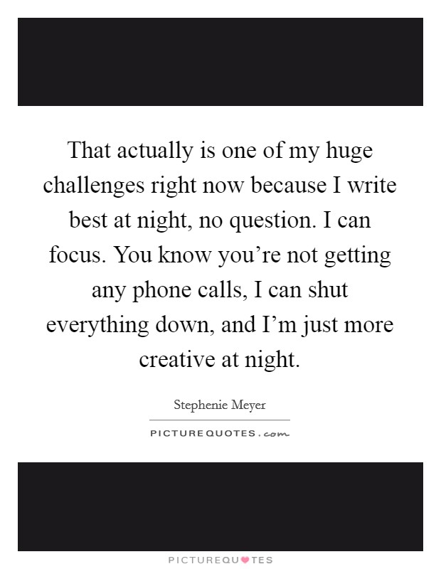 That actually is one of my huge challenges right now because I write best at night, no question. I can focus. You know you're not getting any phone calls, I can shut everything down, and I'm just more creative at night. Picture Quote #1