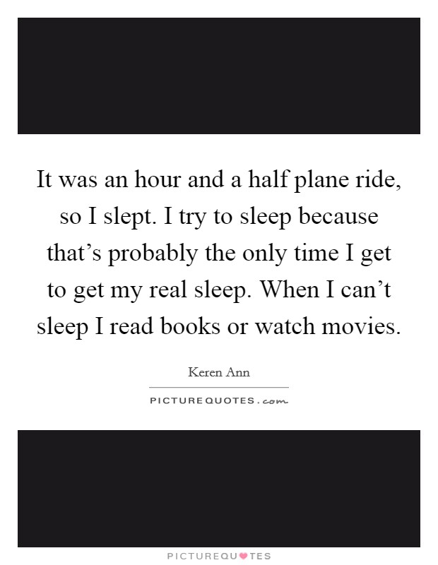 It was an hour and a half plane ride, so I slept. I try to sleep because that's probably the only time I get to get my real sleep. When I can't sleep I read books or watch movies. Picture Quote #1