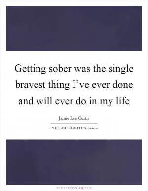 Getting sober was the single bravest thing I’ve ever done and will ever do in my life Picture Quote #1