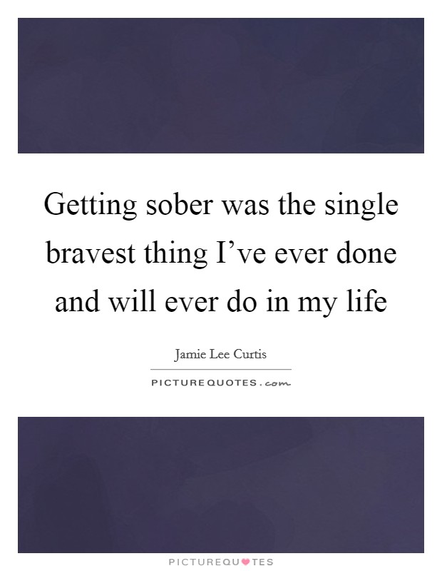 Getting sober was the single bravest thing I've ever done and will ever do in my life Picture Quote #1