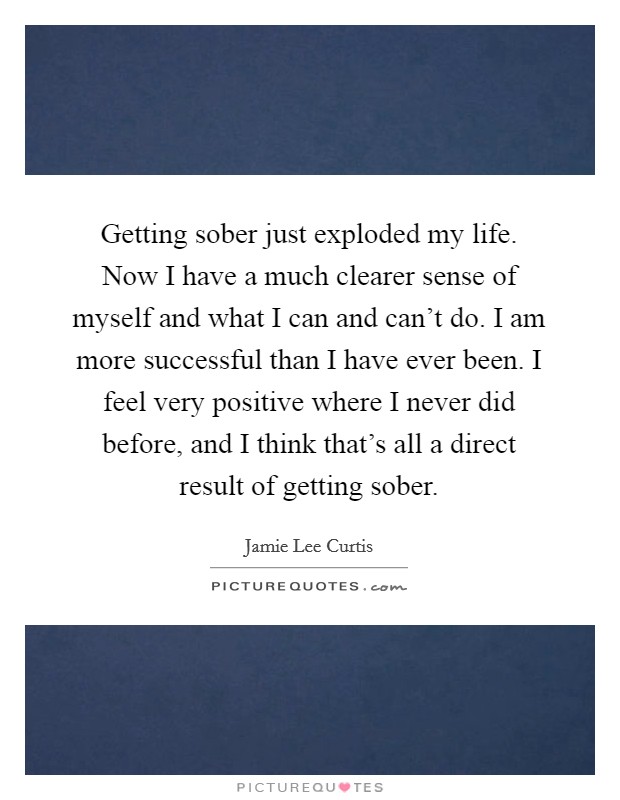 Getting sober just exploded my life. Now I have a much clearer sense of myself and what I can and can't do. I am more successful than I have ever been. I feel very positive where I never did before, and I think that's all a direct result of getting sober. Picture Quote #1