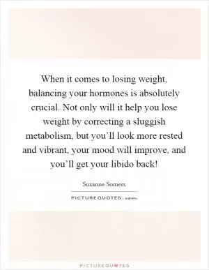 When it comes to losing weight, balancing your hormones is absolutely crucial. Not only will it help you lose weight by correcting a sluggish metabolism, but you’ll look more rested and vibrant, your mood will improve, and you’ll get your libido back! Picture Quote #1