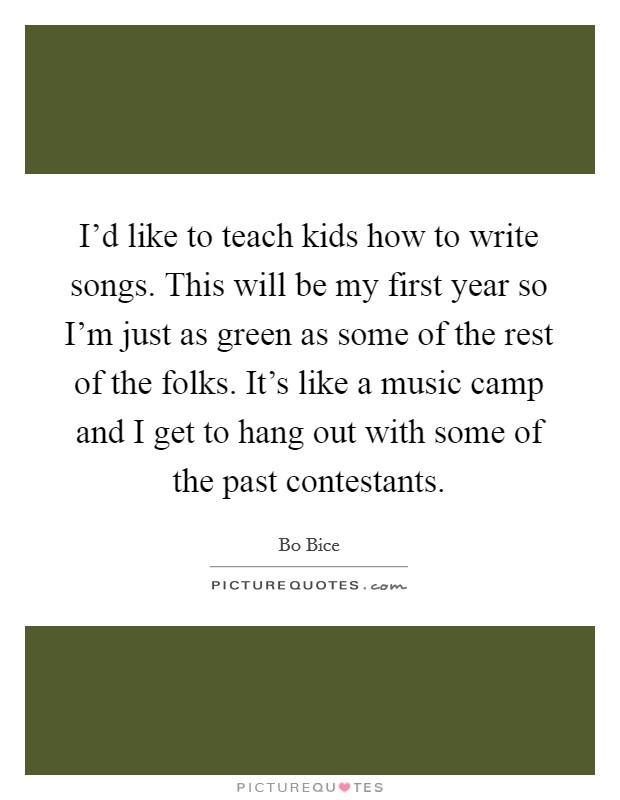 I'd like to teach kids how to write songs. This will be my first year so I'm just as green as some of the rest of the folks. It's like a music camp and I get to hang out with some of the past contestants. Picture Quote #1