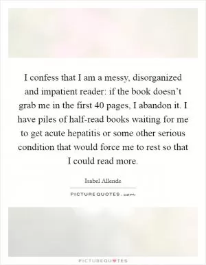 I confess that I am a messy, disorganized and impatient reader: if the book doesn’t grab me in the first 40 pages, I abandon it. I have piles of half-read books waiting for me to get acute hepatitis or some other serious condition that would force me to rest so that I could read more Picture Quote #1