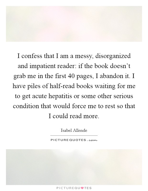 I confess that I am a messy, disorganized and impatient reader: if the book doesn't grab me in the first 40 pages, I abandon it. I have piles of half-read books waiting for me to get acute hepatitis or some other serious condition that would force me to rest so that I could read more. Picture Quote #1