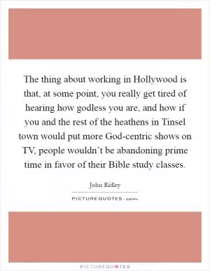 The thing about working in Hollywood is that, at some point, you really get tired of hearing how godless you are, and how if you and the rest of the heathens in Tinsel town would put more God-centric shows on TV, people wouldn’t be abandoning prime time in favor of their Bible study classes Picture Quote #1