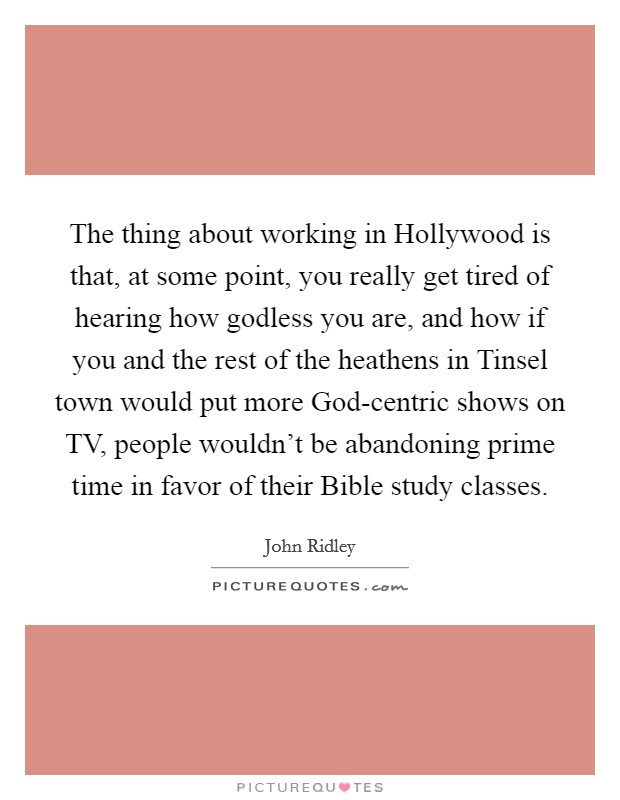 The thing about working in Hollywood is that, at some point, you really get tired of hearing how godless you are, and how if you and the rest of the heathens in Tinsel town would put more God-centric shows on TV, people wouldn't be abandoning prime time in favor of their Bible study classes. Picture Quote #1