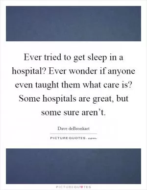 Ever tried to get sleep in a hospital? Ever wonder if anyone even taught them what care is? Some hospitals are great, but some sure aren’t Picture Quote #1