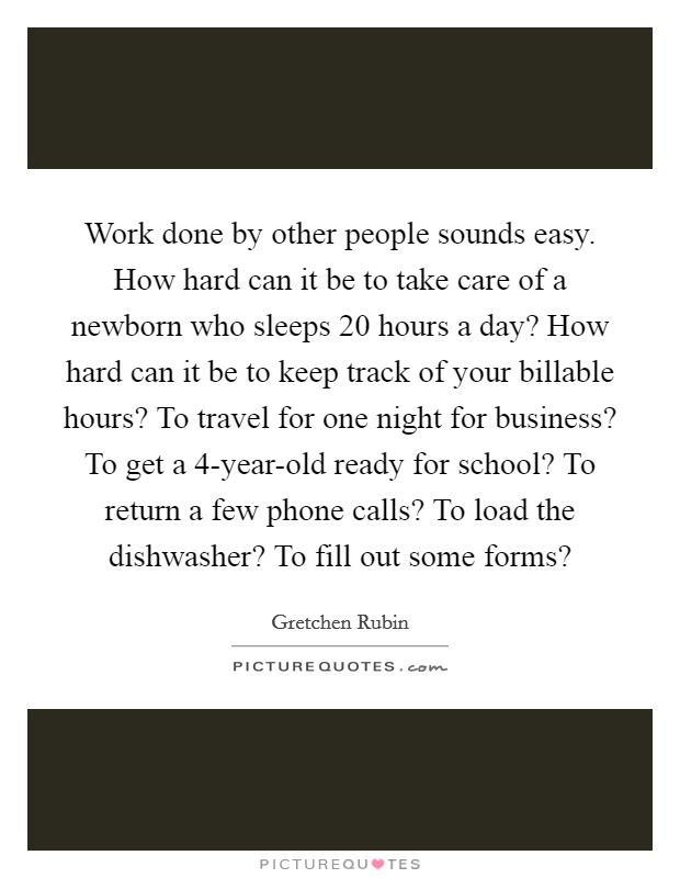 Work done by other people sounds easy. How hard can it be to take care of a newborn who sleeps 20 hours a day? How hard can it be to keep track of your billable hours? To travel for one night for business? To get a 4-year-old ready for school? To return a few phone calls? To load the dishwasher? To fill out some forms? Picture Quote #1