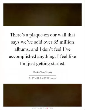 There’s a plaque on our wall that says we’ve sold over 65 million albums, and I don’t feel I’ve accomplished anything. I feel like I’m just getting started Picture Quote #1