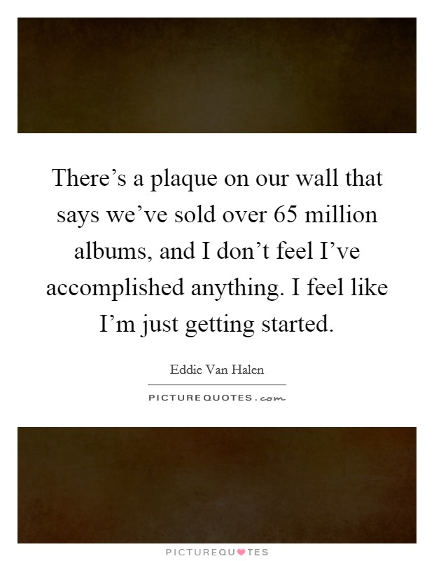 There's a plaque on our wall that says we've sold over 65 million albums, and I don't feel I've accomplished anything. I feel like I'm just getting started. Picture Quote #1