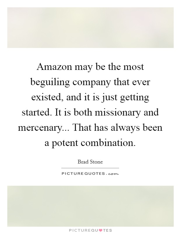 Amazon may be the most beguiling company that ever existed, and it is just getting started. It is both missionary and mercenary... That has always been a potent combination. Picture Quote #1