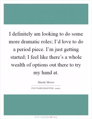 I definitely am looking to do some more dramatic roles; I’d love to do a period piece. I’m just getting started; I feel like there’s a whole wealth of options out there to try my hand at Picture Quote #1