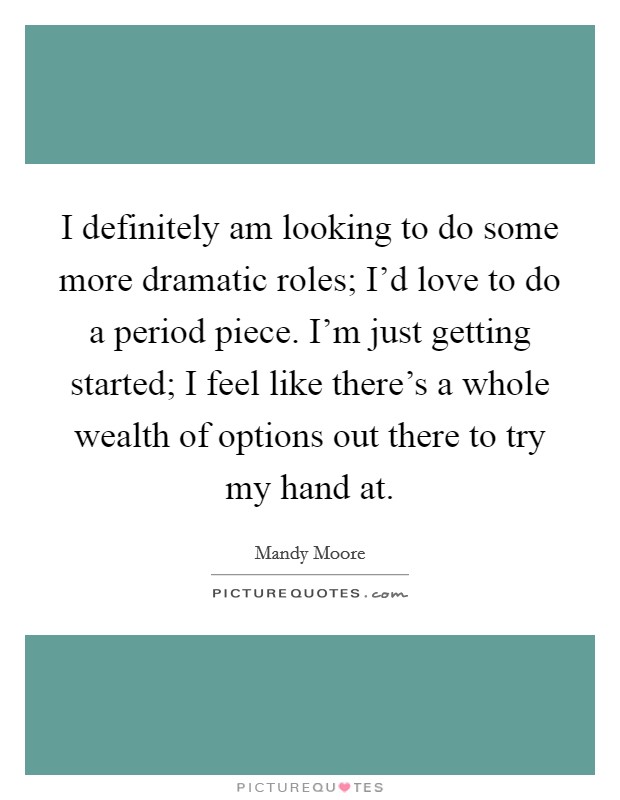 I definitely am looking to do some more dramatic roles; I'd love to do a period piece. I'm just getting started; I feel like there's a whole wealth of options out there to try my hand at. Picture Quote #1