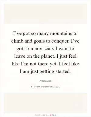 I’ve got so many mountains to climb and goals to conquer. I’ve got so many scars I want to leave on the planet. I just feel like I’m not there yet. I feel like I am just getting started Picture Quote #1