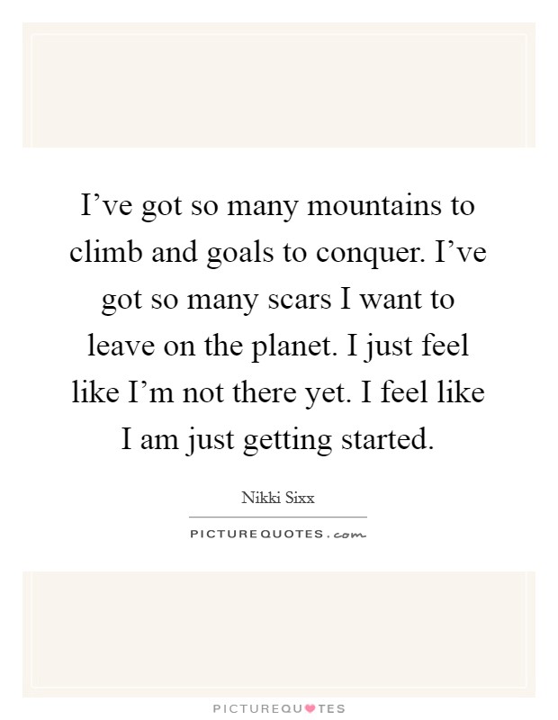 I've got so many mountains to climb and goals to conquer. I've got so many scars I want to leave on the planet. I just feel like I'm not there yet. I feel like I am just getting started. Picture Quote #1