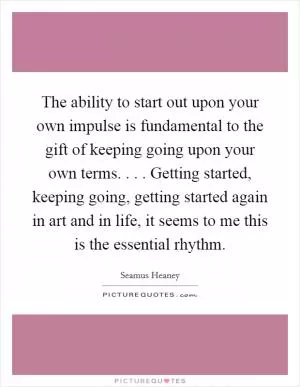 The ability to start out upon your own impulse is fundamental to the gift of keeping going upon your own terms. . . . Getting started, keeping going, getting started again in art and in life, it seems to me this is the essential rhythm Picture Quote #1