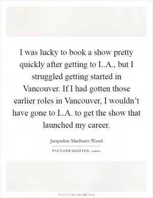 I was lucky to book a show pretty quickly after getting to L.A., but I struggled getting started in Vancouver. If I had gotten those earlier roles in Vancouver, I wouldn’t have gone to L.A. to get the show that launched my career Picture Quote #1