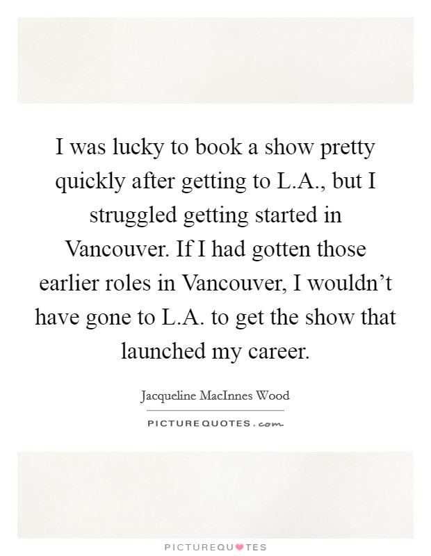 I was lucky to book a show pretty quickly after getting to L.A., but I struggled getting started in Vancouver. If I had gotten those earlier roles in Vancouver, I wouldn't have gone to L.A. to get the show that launched my career. Picture Quote #1