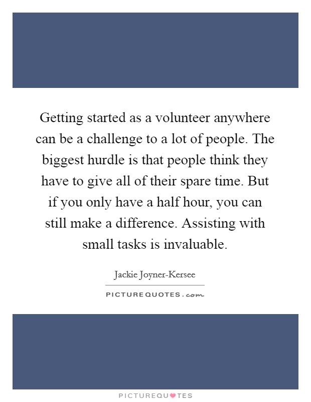 Getting started as a volunteer anywhere can be a challenge to a lot of people. The biggest hurdle is that people think they have to give all of their spare time. But if you only have a half hour, you can still make a difference. Assisting with small tasks is invaluable. Picture Quote #1