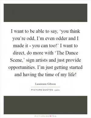 I want to be able to say, ‘you think you’re odd, I’m even odder and I made it - you can too!’ I want to direct, do more with ‘The Dance Scene,’ sign artists and just provide opportunities. I’m just getting started and having the time of my life! Picture Quote #1