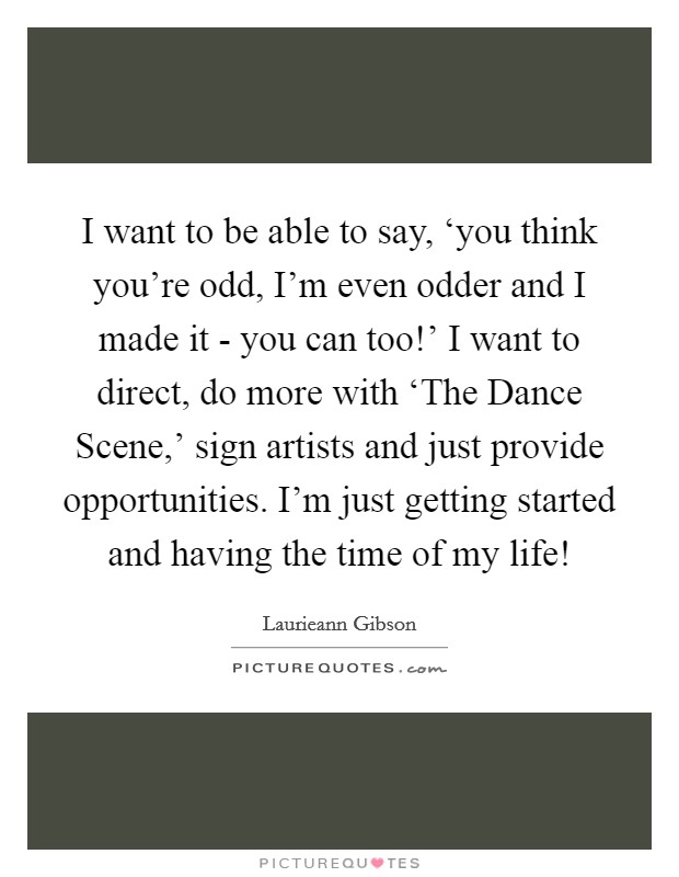 I want to be able to say, ‘you think you're odd, I'm even odder and I made it - you can too!' I want to direct, do more with ‘The Dance Scene,' sign artists and just provide opportunities. I'm just getting started and having the time of my life! Picture Quote #1