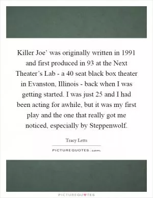 Killer Joe’ was originally written in 1991 and first produced in  93 at the Next Theater’s Lab - a 40 seat black box theater in Evanston, Illinois - back when I was getting started. I was just 25 and I had been acting for awhile, but it was my first play and the one that really got me noticed, especially by Steppenwolf Picture Quote #1