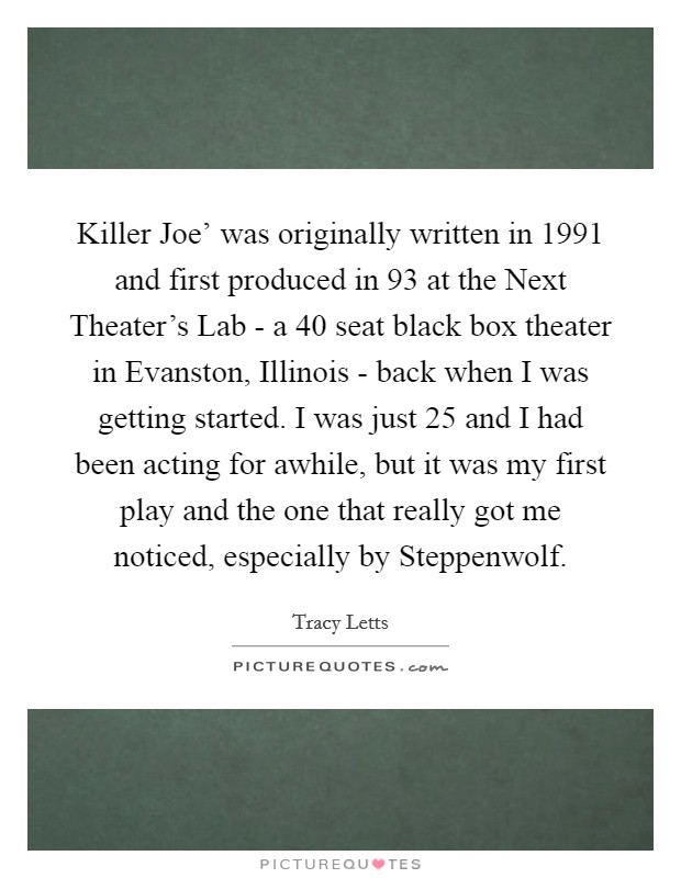 Killer Joe' was originally written in 1991 and first produced in  93 at the Next Theater's Lab - a 40 seat black box theater in Evanston, Illinois - back when I was getting started. I was just 25 and I had been acting for awhile, but it was my first play and the one that really got me noticed, especially by Steppenwolf. Picture Quote #1