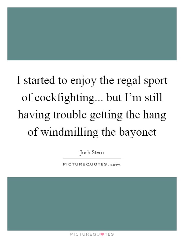 I started to enjoy the regal sport of cockfighting... but I'm still having trouble getting the hang of windmilling the bayonet Picture Quote #1