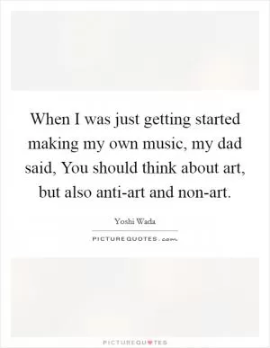 When I was just getting started making my own music, my dad said, You should think about art, but also anti-art and non-art Picture Quote #1