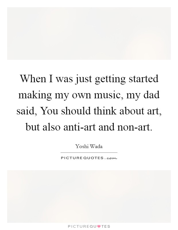 When I was just getting started making my own music, my dad said, You should think about art, but also anti-art and non-art. Picture Quote #1