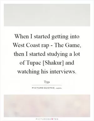 When I started getting into West Coast rap - The Game, then I started studying a lot of Tupac [Shakur] and watching his interviews Picture Quote #1