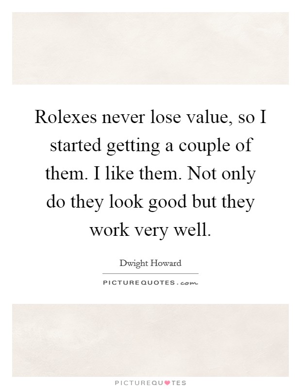 Rolexes never lose value, so I started getting a couple of them. I like them. Not only do they look good but they work very well. Picture Quote #1