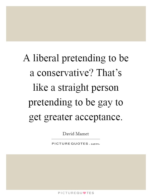 A liberal pretending to be a conservative? That's like a straight person pretending to be gay to get greater acceptance. Picture Quote #1