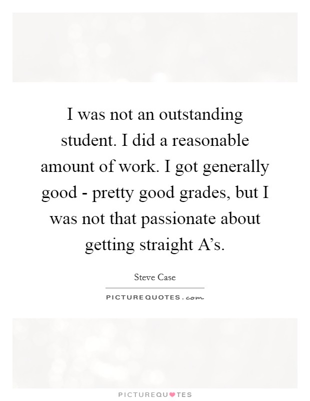 I was not an outstanding student. I did a reasonable amount of work. I got generally good - pretty good grades, but I was not that passionate about getting straight A's. Picture Quote #1