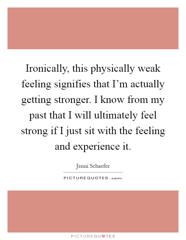 Ironically, this physically weak feeling signifies that I'm actually getting stronger. I know from my past that I will ultimately feel strong if I just sit with the feeling and experience it. Picture Quote #1