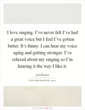 I love singing. I’ve never felt I’ve had a great voice but I feel I’ve gotten better. It’s funny. I can hear my voice aging and getting stronger. I’ve relaxed about my singing so I’m hearing it the way I like it Picture Quote #1