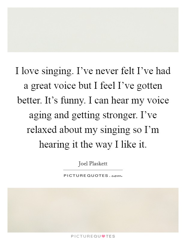 I love singing. I've never felt I've had a great voice but I feel I've gotten better. It's funny. I can hear my voice aging and getting stronger. I've relaxed about my singing so I'm hearing it the way I like it. Picture Quote #1