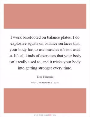 I work barefooted on balance plates. I do explosive squats on balance surfaces that your body has to use muscles it’s not used to. It’s all kinds of exercises that your body isn’t really used to, and it tricks your body into getting stronger every time Picture Quote #1